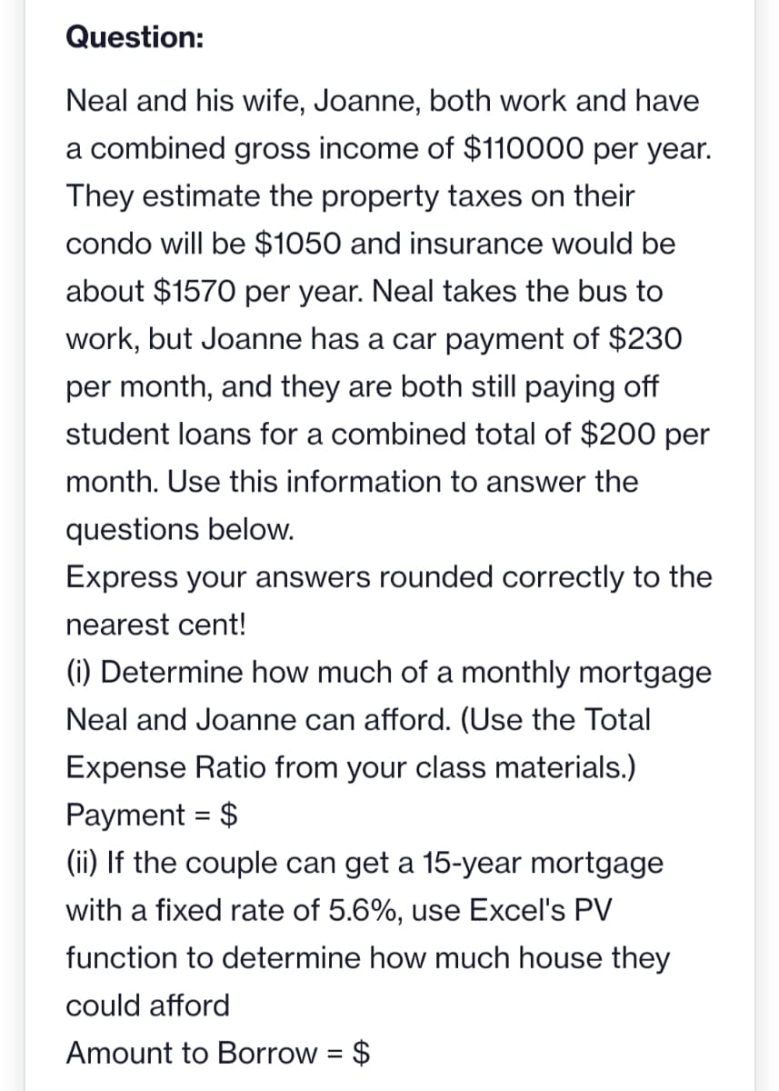 Question:
Neal and his wife, Joanne, both work and have
a combined gross income of $110000 per year.
They estimate the property taxes on their
condo will be $1050 and insurance would be
about $1570 per year. Neal takes the bus to
work, but Joanne has a car payment of $230
per month, and they are both still paying off
student loans for a combined total of $200 per
month. Use this information to answer the
questions below.
Express your answers rounded correctly to the
nearest cent!
(i) Determine how much of a monthly mortgage
Neal and Joanne can afford. (Use the Total
Expense Ratio from your class materials.)
Payment = $
(ii) If the couple can get a 15-year mortgage
with a fixed rate of 5.6%, use Excel's PV
function to determine how much house they
could afford
Amount to Borrow = $