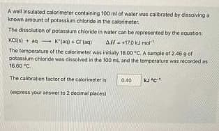 A well insulated calorimeter containing 100 ml of water was calibrated by dissolving.
known amount of potassium chloride in the calorimeter.
The dissolution of potassium chloride in water can be represented by the equation:
KC(s) + aq-
AH = +17.0 kJ mol
K*(aq) + Cl(aq)
The temperature of the calorimeter was initially 18.00 °C. A sample of 2.46 g of
potassium chloride was dissolved in the 100 ml and the temperature was recorded as
16.60 °C.
The calibration factor of the calorimeter is
(express your answer to 2 decimal places)
0.40
kJ *C¹