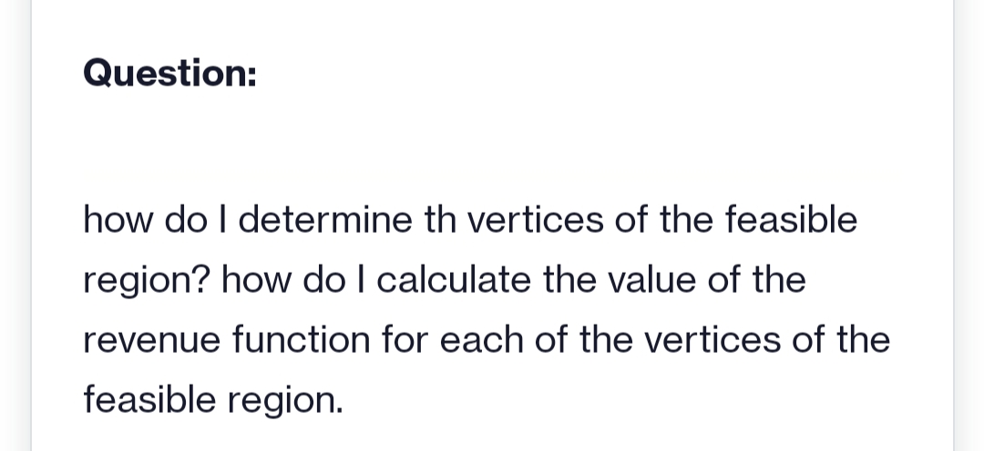 Question:
how do I determine th vertices of the feasible
region? how do I calculate the value of the
revenue function for each of the vertices of the
feasible region.