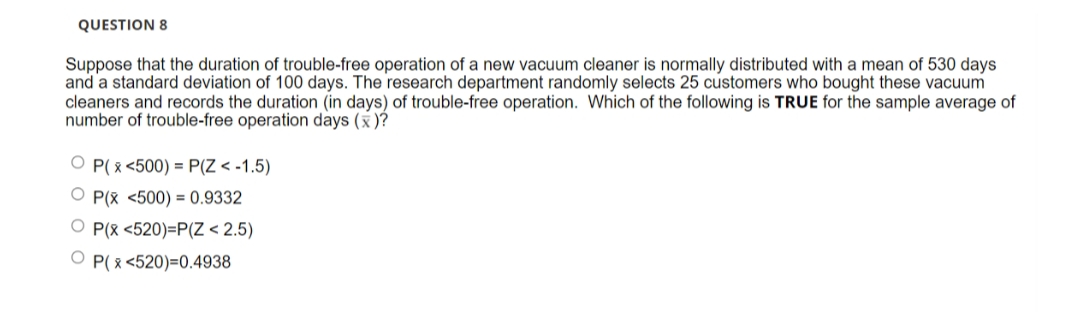 QUESTION 8
Suppose that the duration of trouble-free operation of a new vacuum cleaner is normally distributed with a mean of 530 days
and a standard deviation of 100 days. The research department randomly selects 25 customers who bought these vacuum
cleaners and records the duration (in days) of trouble-free operation. Which of the following is TRUE for the sample average of
number of trouble-free operation days (x)?
OP(x <500) = P(Z < -1.5)
OP(x <500) = 0.9332
OP(x <520)=P(Z < 2.5)
OP(x<520)=0.4938