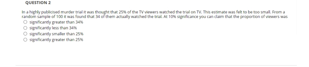 QUESTION 2
In a highly publicised murder trial it was thought that 25% of the TV viewers watched the trial on TV. This estimate was felt to be too small. From a
random sample of 100 it was found that 34 of them actually watched the trial. At 10% significance you can claim that the proportion of viewers was
O significantly greater than 34%
O significantly less than 34%
O significantly smaller than 25%
O significantly greater than 25%