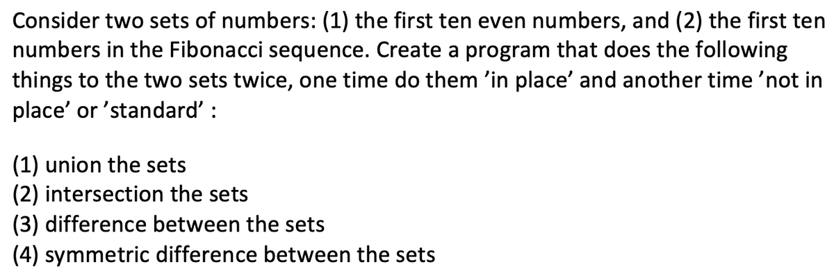 Consider two sets of numbers: (1) the first ten even numbers, and (2) the first ten
numbers in the Fibonacci sequence. Create a program that does the following
things to the two sets twice, one time do them 'in place' and another time 'not in
place' or 'standard' :
(1) union the sets
(2) intersection the sets
(3) difference between the sets
(4) symmetric difference between the sets