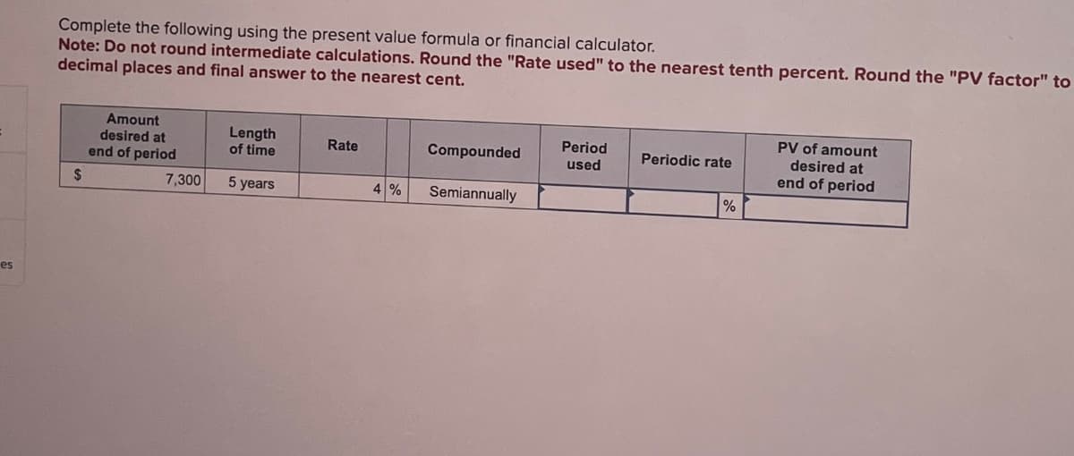 es
Complete the following using the present value formula or financial calculator.
Note: Do not round intermediate calculations. Round the "Rate used" to the nearest tenth percent. Round the "PV factor" to
decimal places and final answer to the nearest cent.
Amount
desired at
end of period
Length
of time
Rate
Compounded
Period
used
Periodic rate
PV of amount
desired at
end of period
$
7,300
5 years
4 %
Semiannually
%