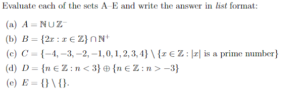 Evaluate each of the sets A-E and write the answer in list format:
(a) A = NUZ
(b) B = {2x x € Z}nN+
(c) C = {-4, -3, -2, -1, 0, 1, 2, 3,4} \ {x € Z : || is a prime number}
(d) D = {n €Z:n<3} {n €Z:n > −3}
(e) E = {} \ {}.