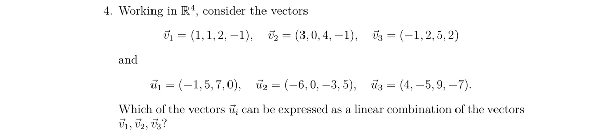4. Working in R4, consider the vectors
and
V₁ = (1, 1,2, -1), ₂=(3, 0, 4,-1),
(3,
0,4,-1), V3 = (−1, 2, 5, 2)
₪₁ = (–1,5, 7, 0), ū₂ = (-6,0, –3,5), №z = (4, −5, 9, −7).
Which of the vectors u; can be expressed as a linear combination of the vectors
V1, V2, V3?