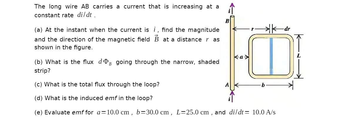The long wire AB carries a current that is increasing at a
constant rate dildt .
B
(a) At the instant when the current is i, find the magnitude
K-dr
and the direction of the magnetic field B at a distance r as
shown in the figure.
ka>
(b) What is the flux dP; going through the narrow, shaded
strip?
(c) What is the total flux through the loop?
A
(d) What is the induced emf in the loop?
(e) Evaluate emf for a=10.0 cm , b=30.0 cm , L=25.0 cm , and dildt= 10.0 A/s
