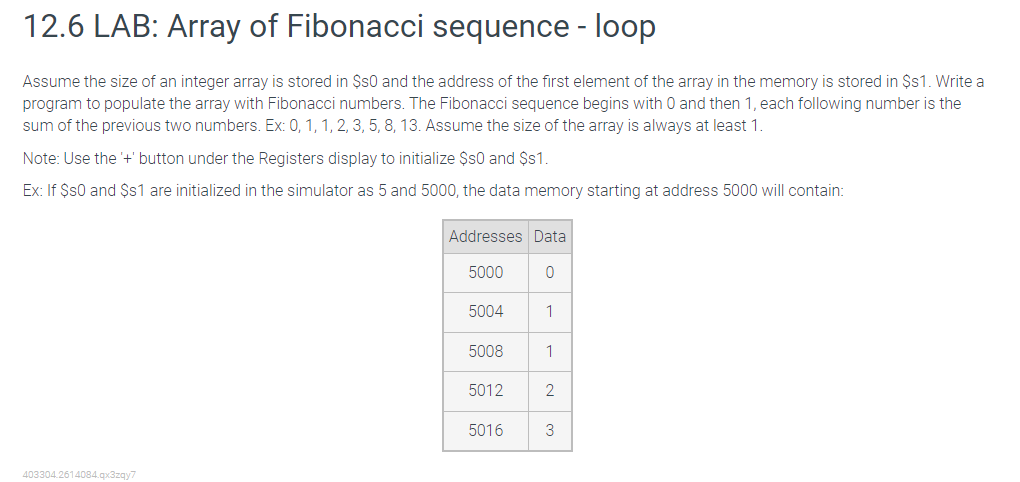 12.6 LAB: Array of Fibonacci sequence - loop
Assume the size of an integer array is stored in $s0 and the address of the first element of the array in the memory is stored in $s1. Write a
program to populate the array with Fibonacci numbers. The Fibonacci sequence begins with O and then 1, each following number is the
sum of the previous two numbers. Ex: 0, 1, 1, 2, 3, 5, 8, 13. Assume the size of the array is always at least 1.
Note: Use the '+' button under the Registers display to initialize $s0 and $s1.
Ex: If $s0 and $s1 are initialized in the simulator as 5 and 5000, the data memory starting at address 5000 will contain:
403304.2614084.qx3zqy7
Addresses Data
5000
0
5004
5008
5012
5016
1
1
2
3