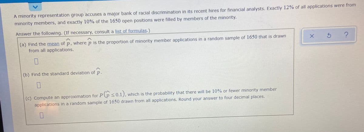 A minority representation group accuses a major bank of racial discrimination in its recent hires for financial analysts. Exactly 12% of all applications were from
minority members, and exactly 10% of the 1650 open positions were filled by members of the minority.
Answer the following. (If necessary, consult a list of formulas.)
(a) Find the mean of p, where p is the proportion of minority member applications in a random sample of 1650 that is drawn
from all applications.
5 ?
(b) Find the standard deviation of p.
(c) Compute an approximation for P(p <0.1), which is the probability that there will be 10% or fewer minority member
applications in a random sample of 1650 drawn from all applications. Round your answer to four decimal places.
