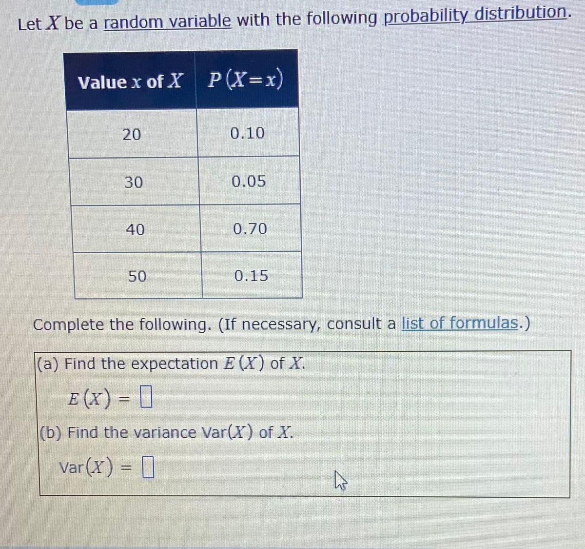 Let X be a random variable with the following probability distribution.
Value x of X P (X=x)
20
0.10
30
0.05
40
0.70
50
0.15
Complete the following. (If necessary, consult a list of formulas.)
(a) Find the expectation E (X) of X.
E (x) = []
(b) Find the variance Var(X) of X.
Var(X) = []
