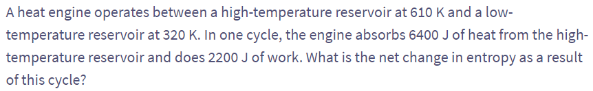 A heat engine operates between a high-temperature reservoir at 610 K and a low-
temperature reservoir at 320 K. In one cycle, the engine absorbs 6400 J of heat from the high-
temperature reservoir and does 2200 J of work. What is the net change in entropy as a result
of this cycle?