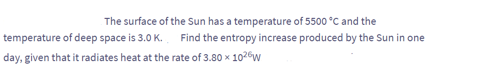 The surface of the Sun has a temperature of 5500 °C and the
temperature of deep space is 3.0 K.. Find the entropy increase produced by the Sun in one
day, given that it radiates heat at the rate of 3.80 × 1026W