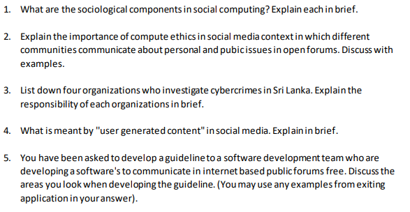 1. What are the sociological components in social computing? Explain each in brief.
2. Explain the importance of compute ethics in social media contextin which different
communities communicate about personal and pubicissues in openforums. Discuss with
examples.
3. List down four organizations who investigate cybercrimes in Sri Lanka. Explain the
responsibility of each organizations in brief.
4. What is meant by "user generated content" in social media. Explainin brief.
5. You have been asked to develop a guidelineto a software development team who are
developing a software's to communicate in internet based publicforums free. Discuss the
areas you look when developing the guideline. (You may use any examples from exiting
application in your answer).
