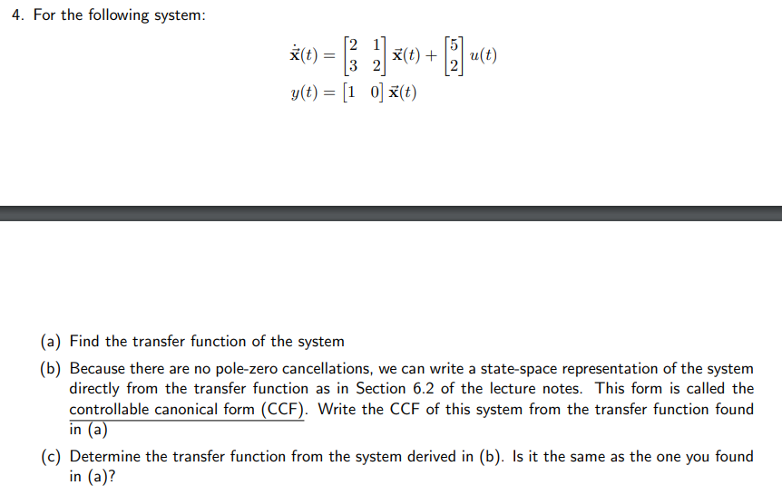 4. For the following system:
*(t) = [(33₂2] x(t) + [5] u(t)
y(t) = [10] x(t)
(a) Find the transfer function of the system
(b) Because there are no pole-zero cancellations, we can write a state-space representation of the system
directly from the transfer function as in Section 6.2 of the lecture notes. This form is called the
controllable canonical form (CCF). Write the CCF of this system from the transfer function found
in (a)
(c) Determine the transfer function from the system derived in (b). Is it the same as the one you found
in (a)?