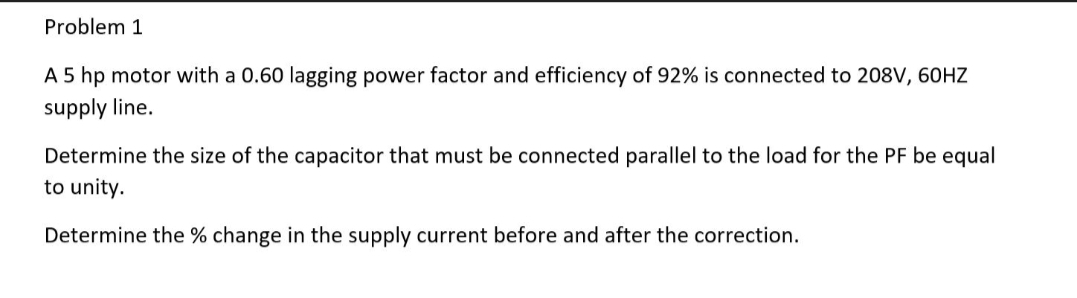 Problem 1
A 5 hp motor with a 0.60 lagging power factor and efficiency of 92% is connected to 208V, 60HZ
supply line.
Determine the size of the capacitor that must be connected parallel to the load for the PF be equal
to unity.
Determine the % change in the supply current before and after the correction.
