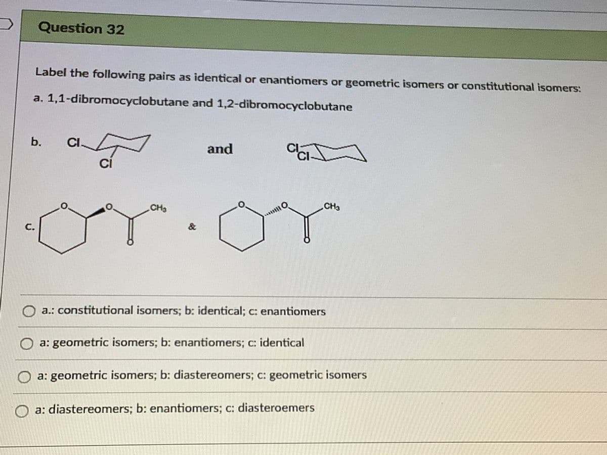 Question 32
Label the following pairs as identical or enantiomers or geometric isomers or constitutional isomers:
a. 1,1-dibromocyclobutane and 1,2-dibromocyclobutane
b.
CI-
and
Ci
or:om
CH3
CH3
&
C.
a.: constitutional isomers; b: identical; c: enantiomers
a: geometric isomers; b: enantiomers; c: identical
a: geometric isomers; b: diastereomers; c: geometric isomers
a: diastereomers; b: enantiomers; c: diasteroemers
