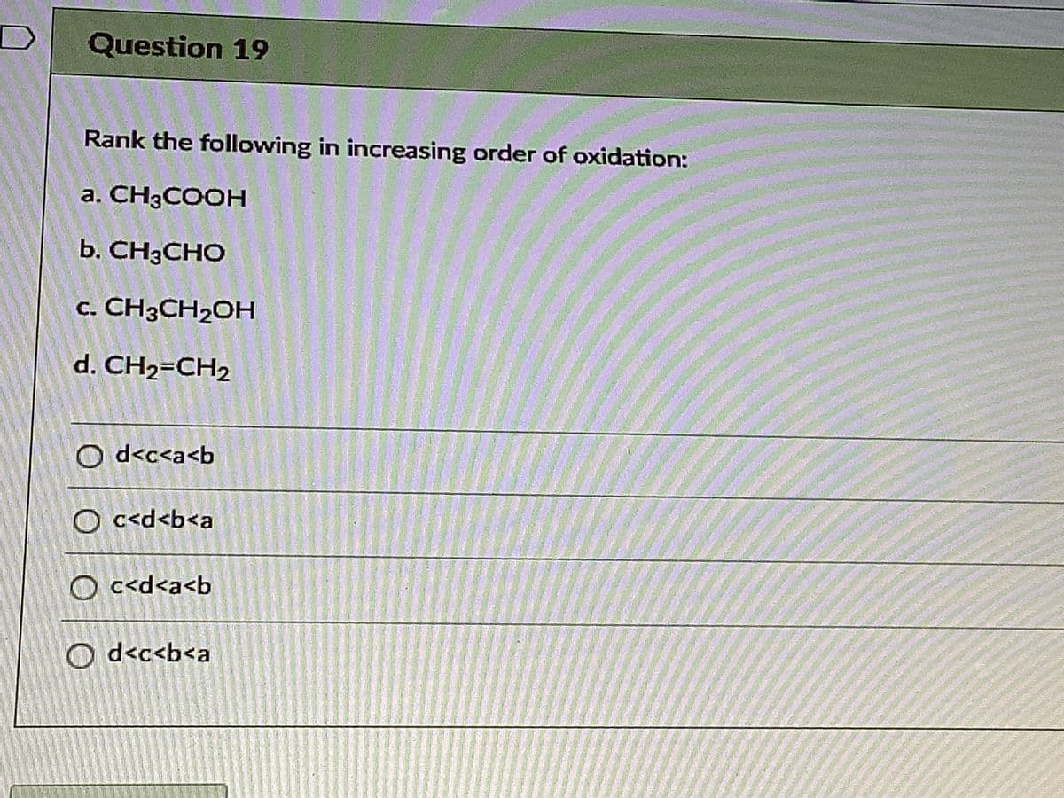 Question 19
Rank the following in increasing order of oxidation:
a. CH3COOH
b. CH3CHO
c. CH3CH2OH
d. CH2=CH2
O d<c<a<b
O c<d<b<a
O c<d<a<b
O d<c<b<a
