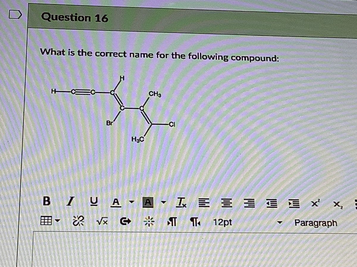 Question 16
What is the correct name for the following compound:
H CE
EC-
CHa
Br
CI
H3C
B IUA▼ ▼ L 트트 x x,
I E E E E
T 12pt
Paragraph
