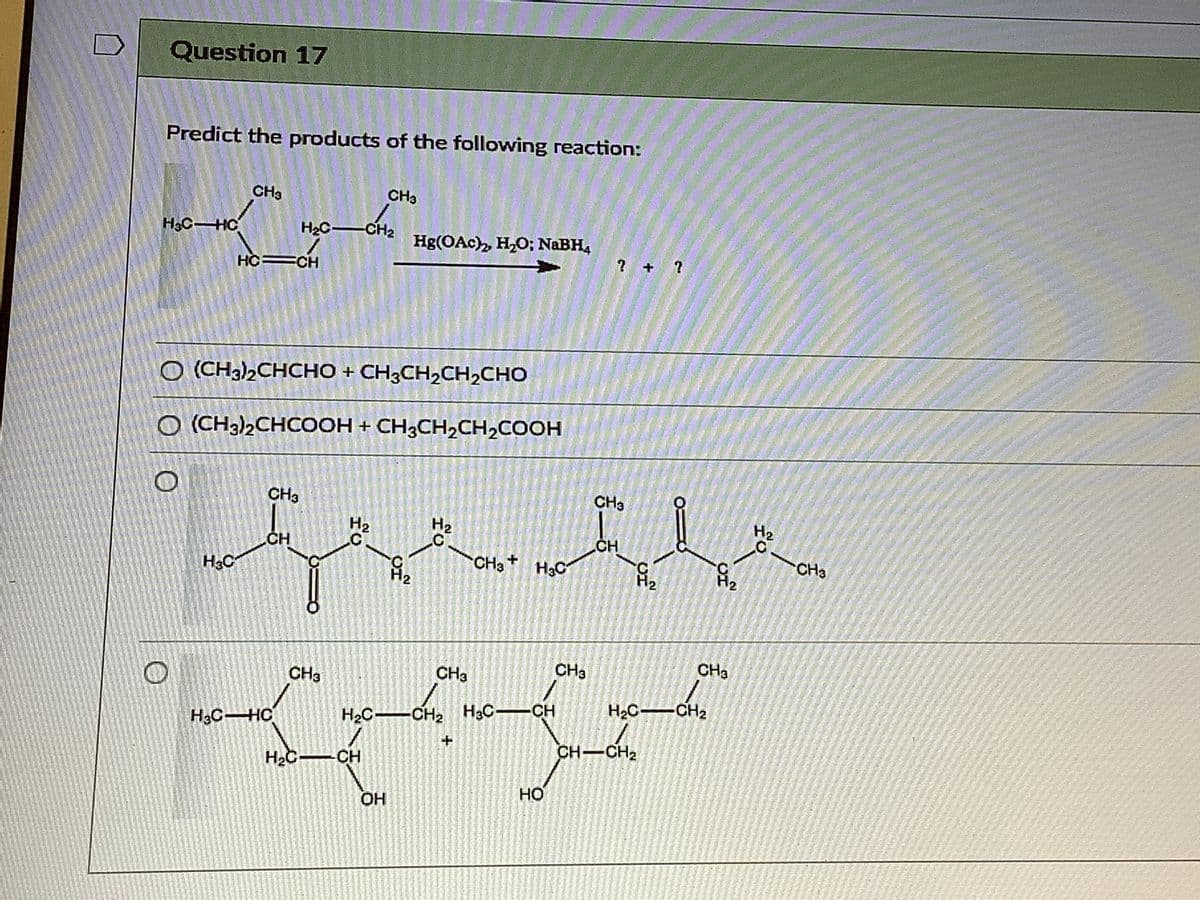 Question 17
Predict the products of the following reaction:
CHa
CH3
H3CHC
H2C-CH2
Hg(OAc), H,O; NABH4
? + ?
HC=CH
O (CH3)2CHCHO + CH3CH2CH2CHO
O (CH3)2CHCOOH + CH3CH,CH2COOH
CH3
CHa
H2
H2
H2
.C
CH
CH
CH3 H3C
- CH3
H3C
H2
Hz
CHa
CH3
CH3
CH3
H2C CH2
H3CHC
H2C-CH2 H3C-CH
CH-CH2
H2C CH
но
OH
