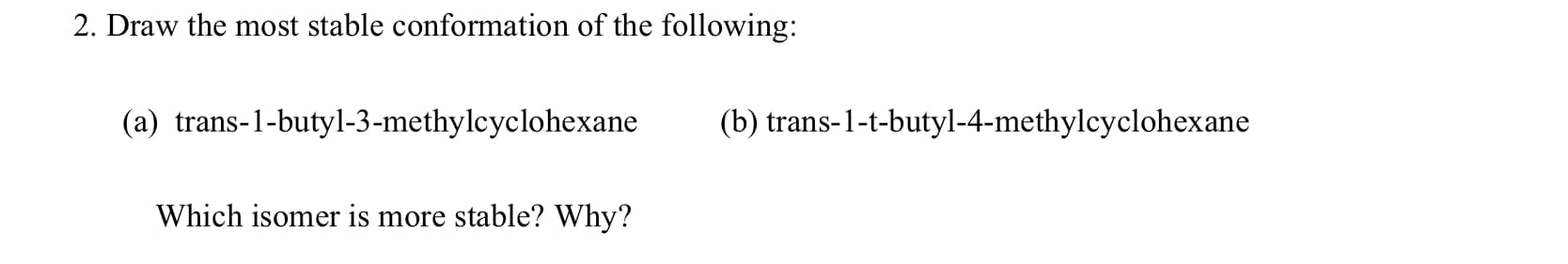 2. Draw the most stable conformation of the following:
(a) trans-1-butyl-3-methylcyclohexane
(b) trans-1-t-butyl-4-methylcyclohexane
Which isomer is more stable? Why?
