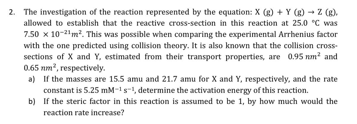 2. The investigation of the reaction represented by the equation: X (g) + Y (g) → Z (g),
allowed to establish that the reactive cross-section in this reaction at 25.0 °C was
7.50 × 10-2¹m². This was possible when comparing the experimental Arrhenius factor
with the one predicted using collision theory. It is also known that the collision cross-
sections of X and Y, estimated from their transport properties, are 0.95 nm² and
0.65 nm², respectively.
a) If the masses are 15.5 amu and 21.7 amu for X and Y, respectively, and the rate
constant is 5.25 mM-¹ s-¹, determine the activation energy of this reaction.
b)
If the steric factor in this reaction is assumed to be 1, by how much would the
reaction rate increase?
