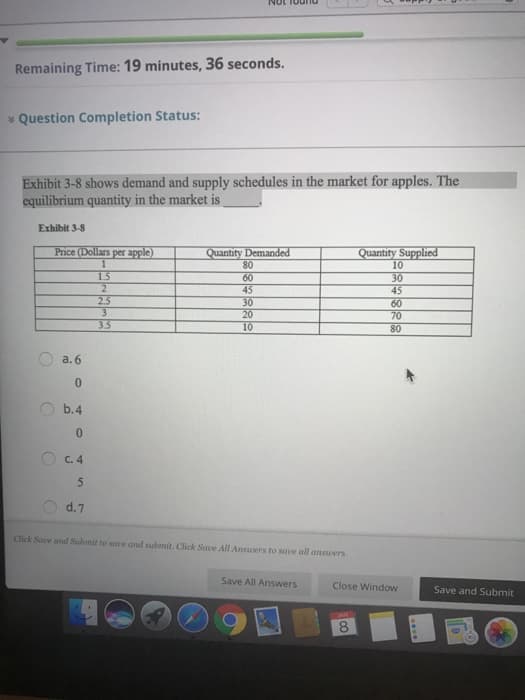Remaining Time: 19 minutes, 36 seconds.
* Question Completion Status:
Exhibit 3-8 shows demand and supply schedules in the market for apples. The
equilibrium quantity in the market is
Exhibit 3-8
Price (Dollars per apple)
Quantity Demanded
80
Quantity Supplied
10
1.5
2
60
45
30
20
10
30
45
60
70
80
2.5
3.5
a. 6
b.4
O c. 4
5
d.7
Click Save and Submit to save and submit. Click Sae All Ansuers to save all ansuers.
Save All Answers
Close Window
Save and Submit
8
