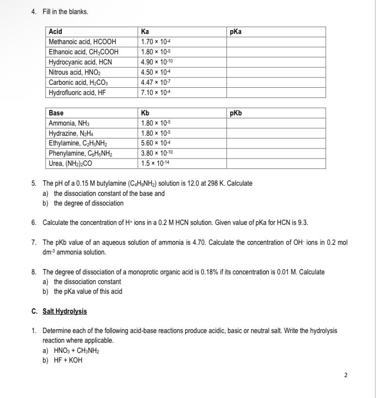 4. Fill in the blanks.
Acid
Ка
pKa
Methanoic acid, HCOOH
1.70 x 104
Ethanoic acid, CH3COOH
1.80 x 105
4.90 x 10-10
Hydrocyanic acid, HCN
Nitrous acid, HNO2
Carbonic acid, H2CO3
Hydrofluoric acid, HF
4.50 x 104
4.47 x 10-7
7.10 x 104
Base
Kb
pKb
Ammonia, NH3
1.80 x 10-5
Hydrazine, N2H4
Ethylamine, C2HŞNH2
Phenylamine, CgH$NH2
Urea, (NH2)2CO
1.80 x 10-5
5.60 x 104
3.80 x 10-10
1.5 x 10-14
5. The pH of a 0.15 M butylamine (C4H,NH2) solution is 12.0 at 298 K. Calculate
a) the dissociation constant of the base and
b) the degree of dissociation
6. Calculate the concentration of H• ions in a 0.2 M HCN solution. Given value of pKa for HCN is 9.3.
7. The pkb value of an aqueous solution of ammonia is 4.70. Calculate the concentration of OH- ions in 0.2 mol
dm3 ammonia solution.
8. The degree of dissociation of a monoprotic organic acid is 0.18% if its concentration is 0.01 M. Calculate
a) the dissociation constant
b) the pka value of this acid
C. Salt Hydrolysis
1. Determine each of the following acid-base reactions produce acidic, basic or neutral salt. Write the hydrolysis
reaction where applicable.
a) HNO3 + CH;NHz
b) HF + KOH
2
