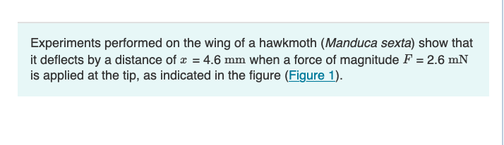 Experiments performed on the wing of a hawkmoth (Manduca sexta) show that
it deflects by a distance of x = 4.6 mm when a force of magnitude F = 2.6 mN
is applied at the tip, as indicated in the figure (Figure 1).