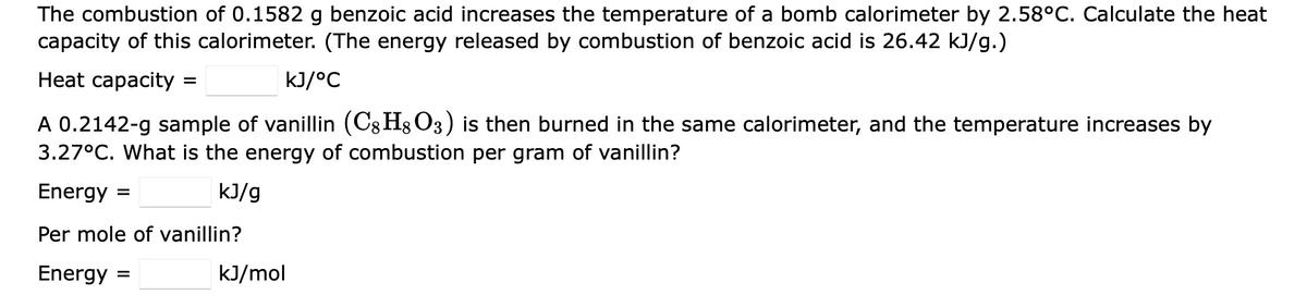 The combustion of 0.1582 g benzoic acid increases the temperature of a bomb calorimeter by 2.58°C. Calculate the heat
capacity of this calorimeter. (The energy released by combustion of benzoic acid is 26.42 kJ/g.)
Heat capacity =
kJ/°C
A 0.2142-g sample of vanillin (C8H8O3) is then burned in the same calorimeter, and the temperature increases by
3.27°C. What is the energy of combustion per gram of vanillin?
Energy =
kJ/g
Per mole of vanillin?
Energy =
kJ/mol