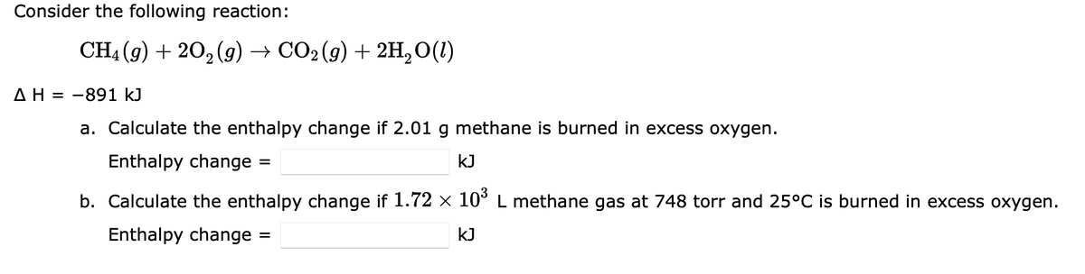 Consider the following reaction:
CH4 (g) + 20₂(g) → CO2(g) + 2H₂O(1)
Δ Η = -891 kJ
a. Calculate the enthalpy change if 2.01 g methane is burned in excess oxygen.
Enthalpy change
KJ
b. Calculate the enthalpy change if 1.72 × 10³ L methane gas at 748 torr and 25°C is burned in excess oxygen.
Enthalpy change
KJ
=