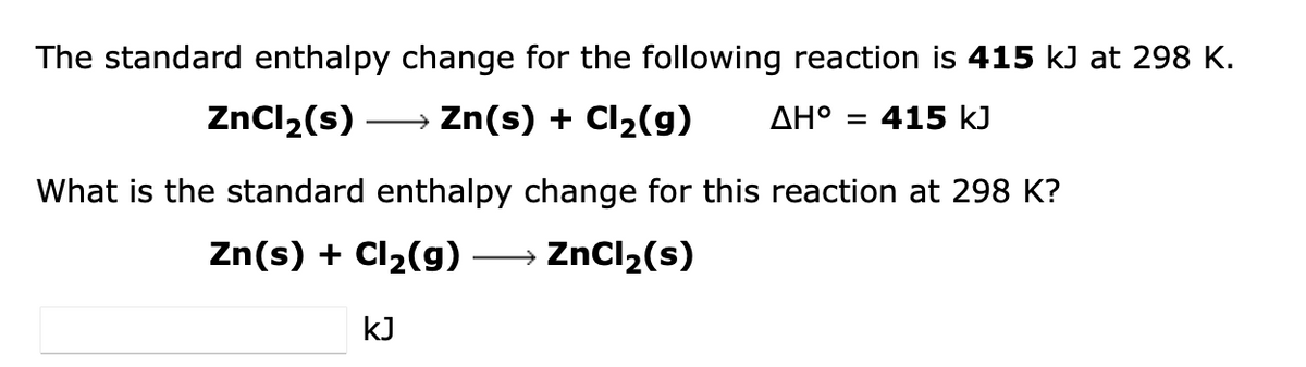 The standard enthalpy change for the following reaction is 415 kJ at 298 K.
Zn(s) + Cl₂(g) AH° 415 kJ
ZnCl₂(s)
What is the standard enthalpy change for this reaction at 298 K?
Zn(s) + Cl₂(g) -
→→→ ZnCl₂(s)
kJ