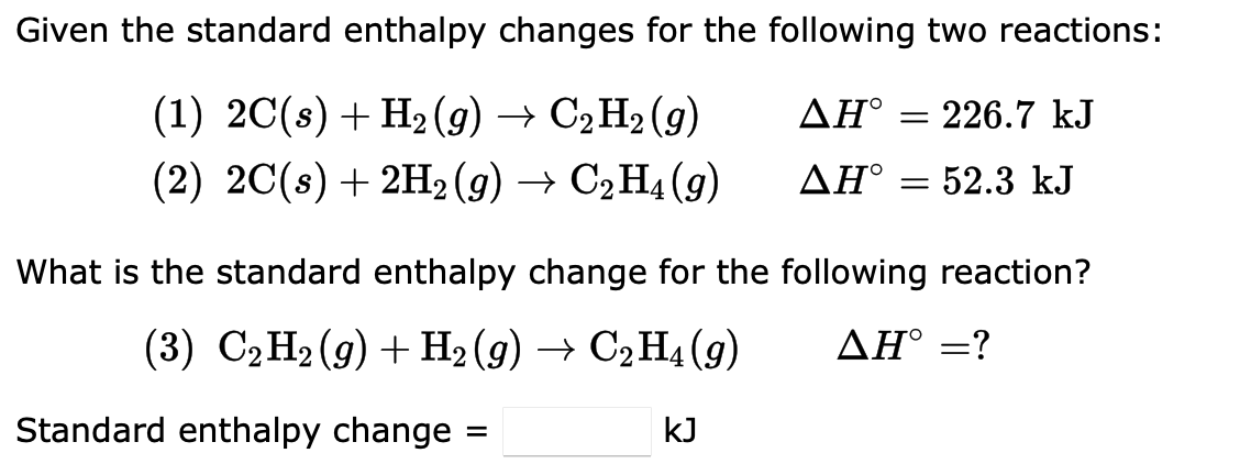Given the standard enthalpy changes for the following two reactions:
(1) 2C(s) + H₂(g) → C₂H₂ (9)
AH° = 226.7 kJ
(2) 2C(s) + 2H₂(g) → C₂H₁ (9)
ΔΗ°
= 52.3 kJ
What is the standard enthalpy change for the following reaction?
(3) C₂H₂(g) + H2 (9) → C2H4 (9)
AH° =?
Standard enthalpy change =
kJ