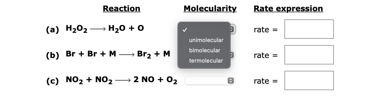 Reaction
(a) H₂O₂ → H₂O + O
(b) Br+ Br + M
(c) NO₂ + NO₂
→ Br₂ + M
2 NO + 0₂
Molecularity
unimolecular
bimolecular
termolecular
î
Rate expression
rate
rate =
rate =