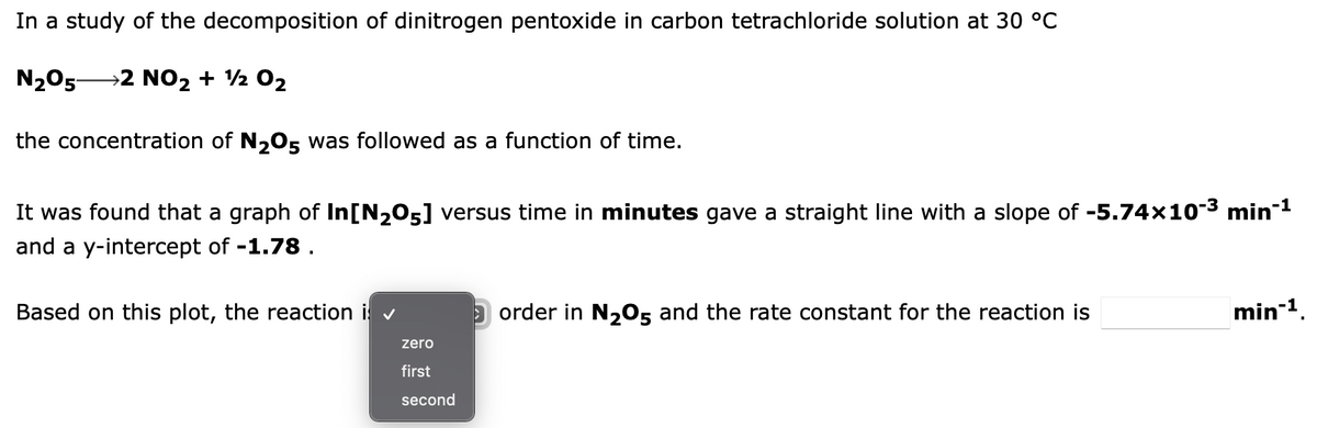 In a study of the decomposition of dinitrogen pentoxide in carbon tetrachloride solution at 30 °C
N₂O5 2 NO2 + 12 0₂
the concentration of N₂O5 was followed as a function of time.
It was found that a graph of In[N₂05] versus time in minutes gave a straight line with a slope of -5.74×10-³ min-¹
and a y-intercept of -1.78.
Based on this plot, the reaction i
zero
first
second
order in N₂O5 and the rate constant for the reaction is
min-¹.