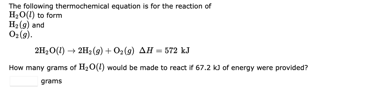 The following thermochemical equation is for the reaction of
H₂O(1) to form
H₂(g) and
O2(g).
2H₂O(1) → 2H2(g) + O2(g) AH = 572 kJ
How many grams of H₂O(1) would be made to react if 67.2 kJ of energy were provided?
grams
