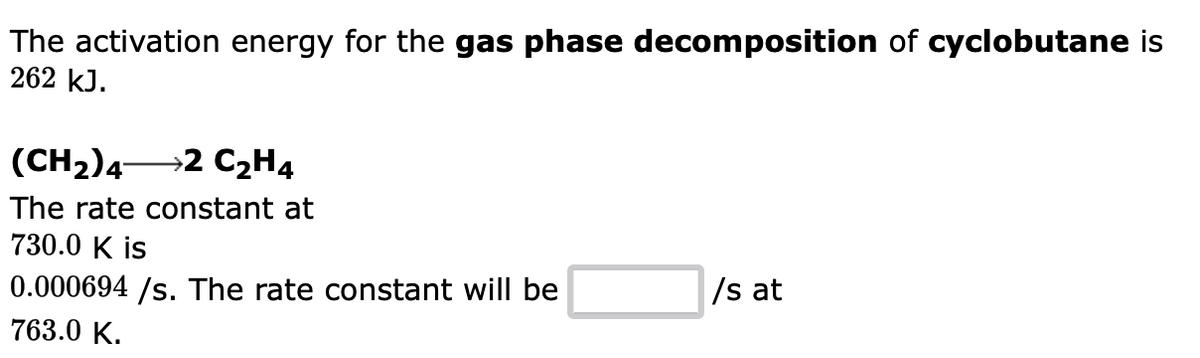 The activation energy for the gas phase decomposition of cyclobutane is
262 kJ.
(CH₂) 4- →2 C₂H4
The rate constant at
730.0 K is
0.000694 /s. The rate constant will be
763.0 K.
/s at