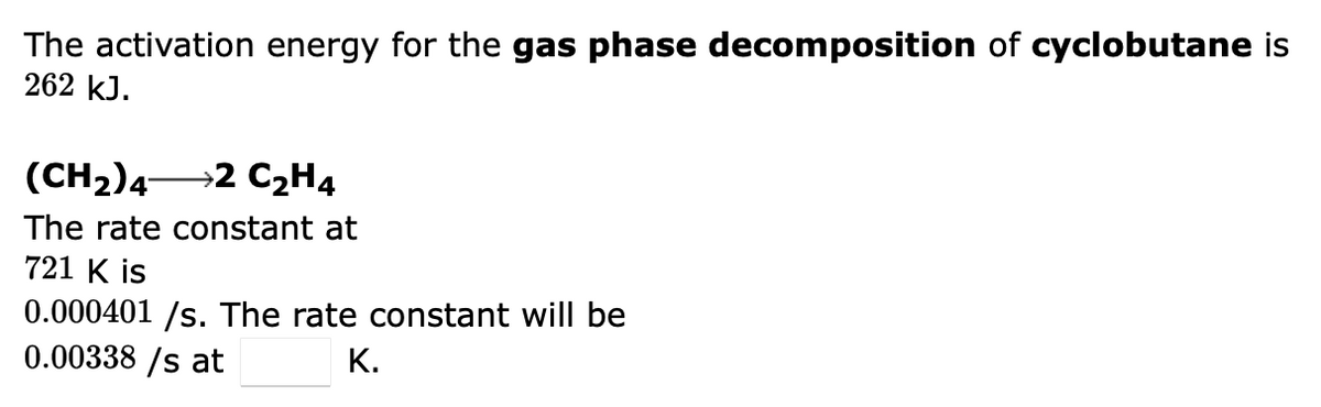 The activation energy for the gas phase decomposition of cyclobutane is
262 kJ.
(CH₂) 4- →2 C₂H4
The rate constant at
721 K is
0.000401 /s. The rate constant will be
0.00338/s at
K.