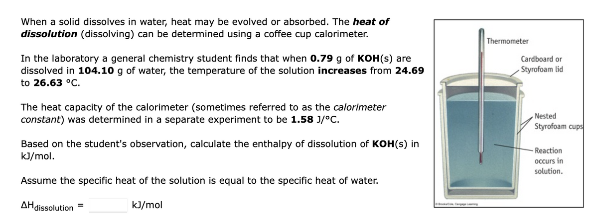 When a solid dissolves in water, heat may be evolved or absorbed. The heat of
dissolution (dissolving) can be determined using a coffee cup calorimeter.
In the laboratory a general chemistry student finds that when 0.79 g of KOH(s) are
dissolved in 104.10 g of water, the temperature of the solution increases from 24.69
to 26.63 °C.
The heat capacity of the calorimeter (sometimes referred to as the calorimeter
constant) was determined in a separate experiment to be 1.58 J/°C.
Based on the student's observation, calculate the enthalpy of dissolution of KOH(s) in
kJ/mol.
Assume the specific heat of the solution is equal to the specific heat of water.
kJ/mol
AH dissolution
=
BrookaCom Cengage Leaming
Thermometer
Cardboard or
Styrofoam lid
Nested
Styrofoam cups
Reaction
occurs in
solution.