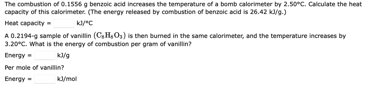 The combustion of 0.1556 g benzoic acid increases the temperature of a bomb calorimeter by 2.50°C. Calculate the heat
capacity of this calorimeter. (The energy released by combustion of benzoic acid is 26.42 kJ/g.)
Heat capacity =
kJ/°C
8
A 0.2194-g sample of vanillin (Cg H8O3) is then burned in the same calorimeter, and the temperature increases by
3.20°C. What is the energy of combustion per gram of vanillin?
Energy =
kJ/g
Per mole of vanillin?
Energy =
kJ/mol