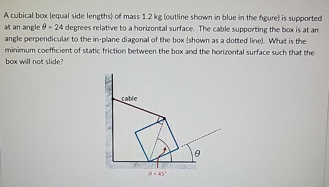 A cubical box (equal side lengths) of mass 1.2 kg (outline shown in blue in the figure) is supported
at an angle = 24 degrees relative to a horizontal surface. The cable supporting the box is at an
angle perpendicular to the in-plane diagonal of the box (shown as a dotted line). What is the
minimum coefficient of static friction between the box and the horizontal surface such that the
box will not slide?
cable
6+45°
Ꮎ
