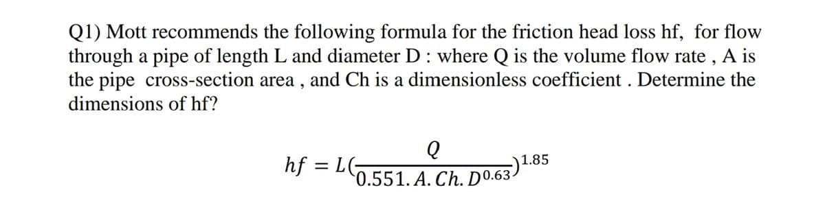 Q1) Mott recommends the following formula for the friction head loss hf, for flow
through a pipe of length L and diameter D : where Q is the volume flow rate , A is
the pipe cross-section area , and Ch is a dimensionless coefficient . Determine the
dimensions of hf?
hf = LG
*0.551. A. Ch. Do.63)1.85
