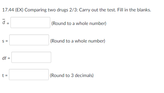 17.44 (EX) Comparing two drugs 2/3: Carry out the test. Fill in the blanks.
á =
(Round to a whole number)
S=
df =
t =
(Round to a whole number)
(Round to 3 decimals)