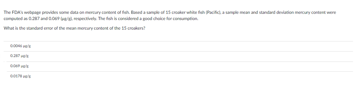The FDA's webpage provides some data on mercury content of fish. Based a sample of 15 croaker white fish (Pacific), a sample mean and standard deviation mercury content were
computed as 0.287 and 0.069 (µg/g), respectively. The fish is considered a good choice for consumption.
What is the standard error of the mean mercury content of the 15 croakers?
0.0046 µg/g
0.287 µg/g
0.069 µg/g
0.0178 µg/g