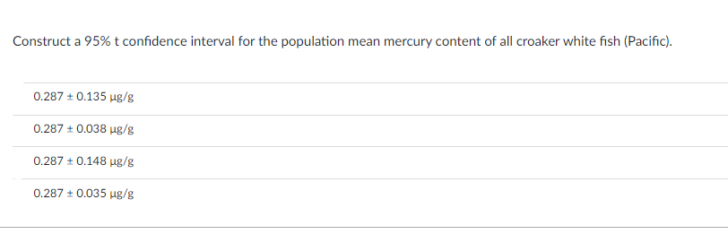 Construct a 95% t confidence interval for the population mean mercury content of all croaker white fish (Pacific).
0.287 +0.135 µg/g
0.287 + 0.038 µg/g
0.287 ± 0.148 µg/g
0.287 + 0.035 µg/g