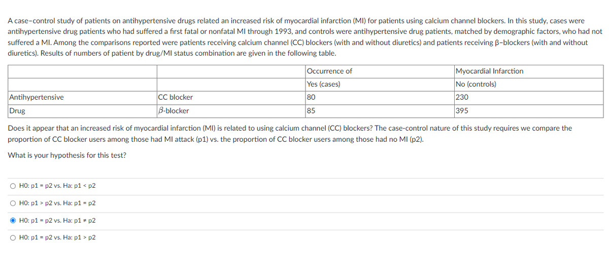 A case-control study of patients on antihypertensive drugs related an increased risk of myocardial infarction (MI) for patients using calcium channel blockers. In this study, cases were
antihypertensive drug patients who had suffered a first fatal or nonfatal Ml through 1993, and controls were antihypertensive drug patients, matched by demographic factors, who had not
suffered a MI. Among the comparisons reported were patients receiving calcium channel (CC) blockers (with and without diuretics) and patients receiving B-blockers (with and without
diuretics). Results of numbers of patient by drug/MI status combination are given in the following table.
Antihypertensive
O HO: p1=p2 vs. Ha: p1 < p2
O HO: p1> p2 vs. Ha: p1=p2
ⒸHO: p1=p2 vs. Ha: p1 = p2
CC blocker
B-blocker
O HO: p1=p2 vs. Ha: p1 > p2
Occurrence of
Yes (cases)
80
85
Drug
Does it appear that an increased risk of myocardial infarction (MI) is related to using calcium channel (CC) blockers? The case-control nature of this study requires we compare the
proportion of CC blocker users among those had MI attack (p1) vs. the proportion of CC blocker users among those had no MI (p2).
What is your hypothesis for this test?
Myocardial Infarction
No (controls)
230
395