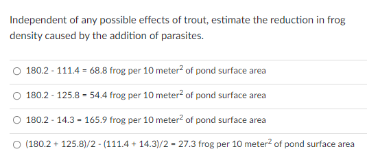 Independent of any possible effects of trout, estimate the reduction in frog
density caused by the addition of parasites.
180.2 - 111.4 = 68.8 frog per 10 meter² of pond surface area
180.2 - 125.8 = 54.4 frog per 10 meter² of pond surface area
180.2 - 14.3 = 165.9 frog per 10 meter² of pond surface area
(180.2 + 125.8)/2-(111.4 +14.3)/2 = 27.3 frog per 10 meter² of pond surface area