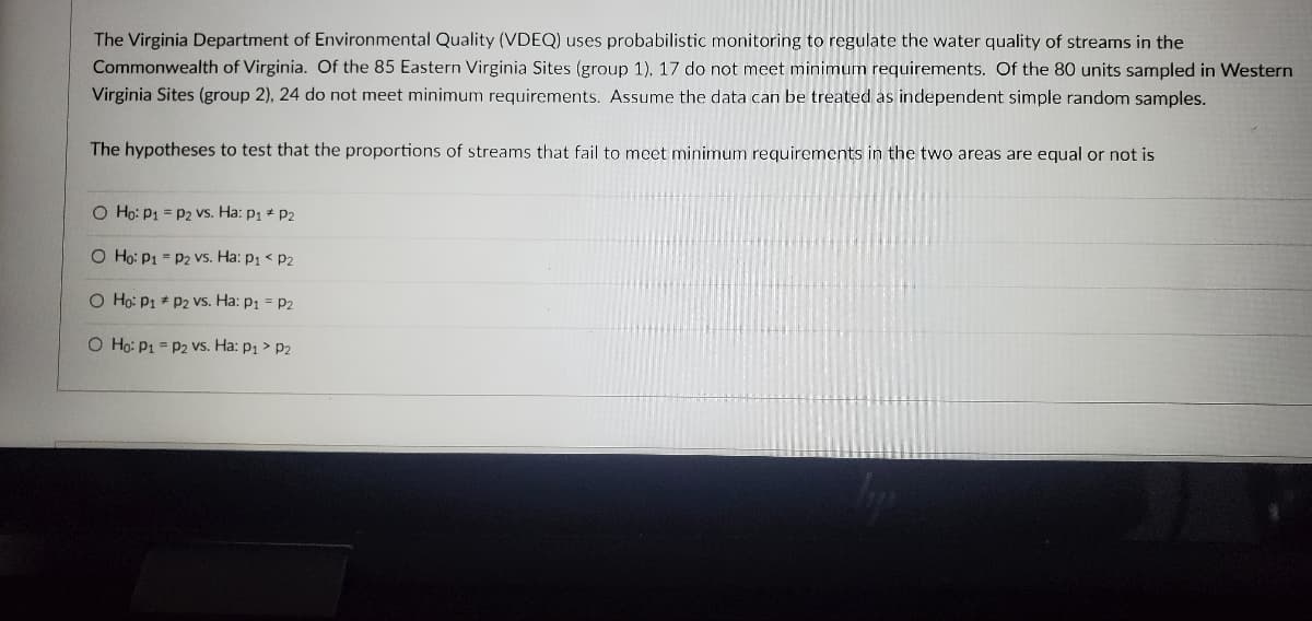 The Virginia Department of Environmental Quality (VDEQ) uses probabilistic monitoring to regulate the water quality of streams in the
Commonwealth of Virginia. Of the 85 Eastern Virginia Sites (group 1), 17 do not meet minimum requirements. Of the 80 units sampled in Western
Virginia Sites (group 2), 24 do not meet minimum requirements. Assume the data can be treated as independent simple random samples.
The hypotheses to test that the proportions of streams that fail to meet minimum requirements in the two areas are equal or not is
O Ho: P1 P2 Vs. Ha: P₁ P2
O Ho: P1 P2 vs. Ha: P₁ P2
O Ho: P1
P2 vs. Ha: P₁ = P2
O Ho: P1 = P2 vs. Ha: p₁ > P2