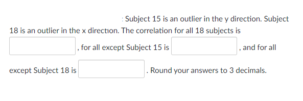 : Subject 15 is an outlier in the y direction. Subject
18 is an outlier in the x direction. The correlation for all 18 subjects is
, for all except Subject 15 is
except Subject 18 is
, and for all
. Round your answers to 3 decimals.