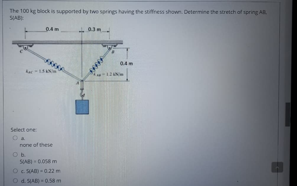 The 100 kg block is supported by two springs having the stiffness shown. Determine the stretch of spring AB,
S(AB):
0.4 m
- 0.3 m
0.4 m
kAc-15 KN/m
12AN/m
Select one:
O a.
none of these
O b.
S(AB) = 0.058 m
O c. S(AB) = 0.22 m
O d. S(AB) = 0.58 m
