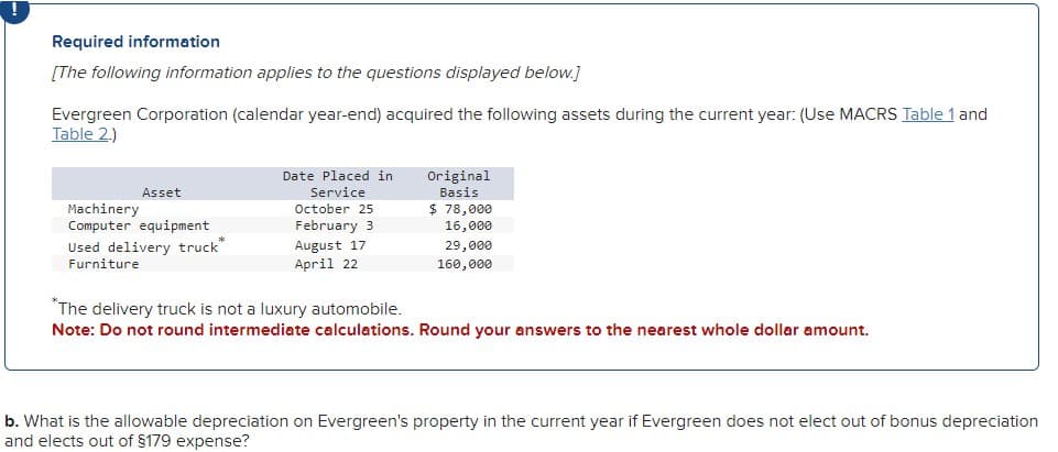 Required information
[The following information applies to the questions displayed below.]
Evergreen Corporation (calendar year-end) acquired the following assets during the current year: (Use MACRS Table 1 and
Table 2.)
Machinery
Asset
Computer equipment
Used delivery truck"
Furniture
Date Placed in
Service
October 25
Original
Basis
$ 78,000
February 3
16,000
August 17
April 22
29,000
160,000
*The delivery truck is not a luxury automobile.
Note: Do not round intermediate calculations. Round your answers to the nearest whole dollar amount.
b. What is the allowable depreciation on Evergreen's property in the current year if Evergreen does not elect out of bonus depreciation
and elects out of $179 expense?
