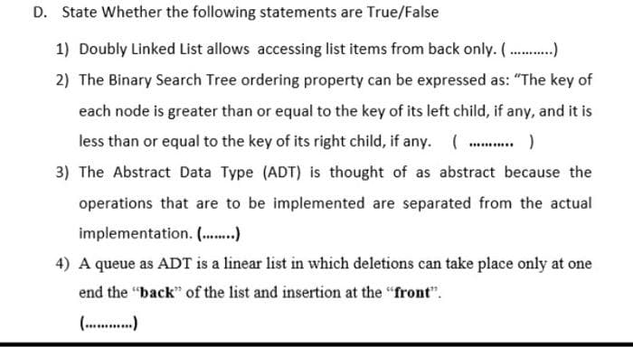 D. State Whether the following statements are True/False
1) Doubly Linked List allows accessing list items from back only. ( .)
2) The Binary Search Tree ordering property can be expressed as: "The key of
each node is greater than or equal to the key of its left child, if any, and it is
less than or equal to the key of its right child, if any. (.
3) The Abstract Data Type (ADT) is thought of as abstract because the
operations that are to be implemented are separated from the actual
implementation. (..)
4) A queue as ADT is a linear list in which deletions can take place only at one
end the "back" of the list and insertion at the "front".
( .)
